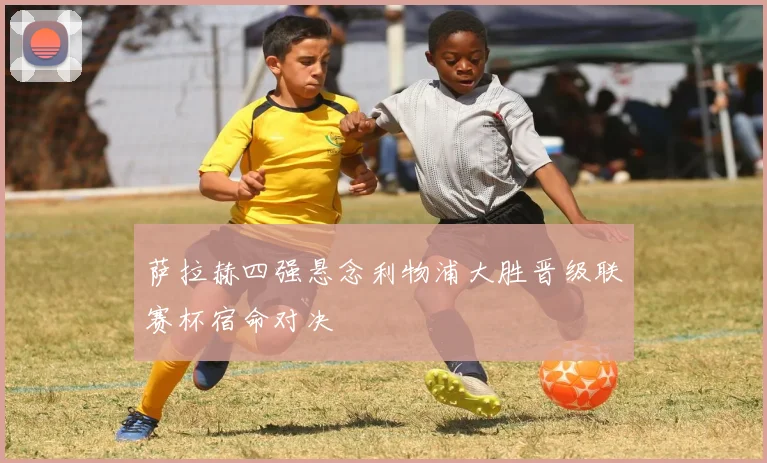 萨拉赫四强悬念利物浦大胜晋级联赛杯宿命对决