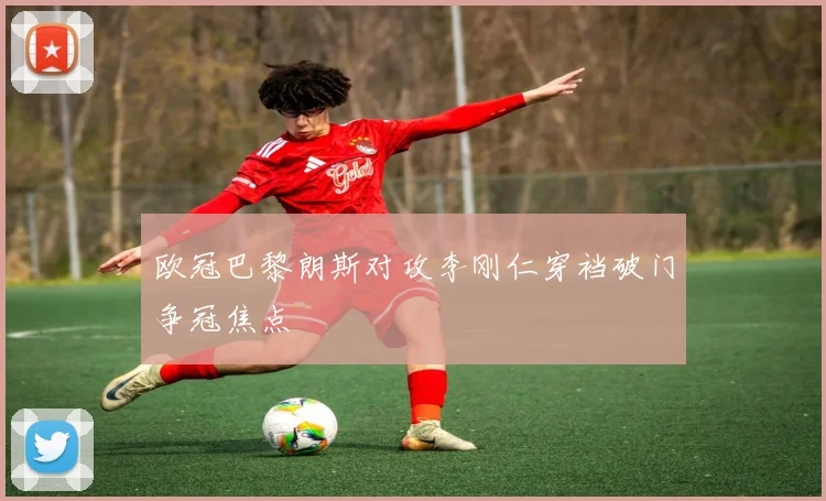 欧冠巴黎朗斯对攻李刚仁穿裆破门争冠焦点