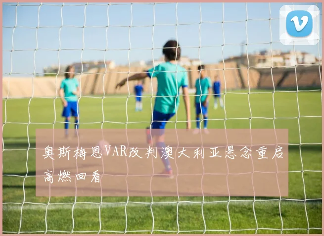 奥斯梅恩VAR改判澳大利亚悬念重启高燃回看