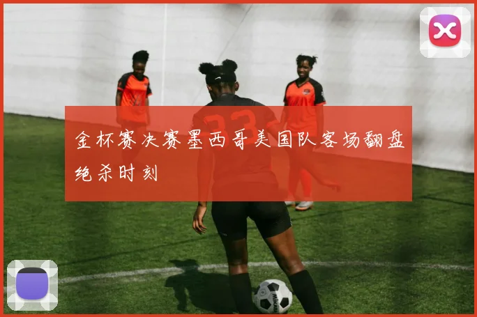 金杯赛决赛墨西哥美国队客场翻盘绝杀时刻