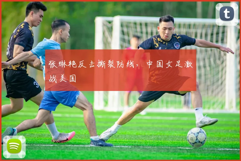 张琳艳反击撕裂防线,中国女足激战美国