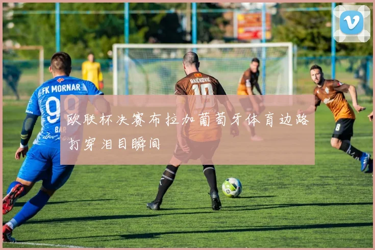 欧联杯决赛布拉加葡萄牙体育边路打穿泪目瞬间