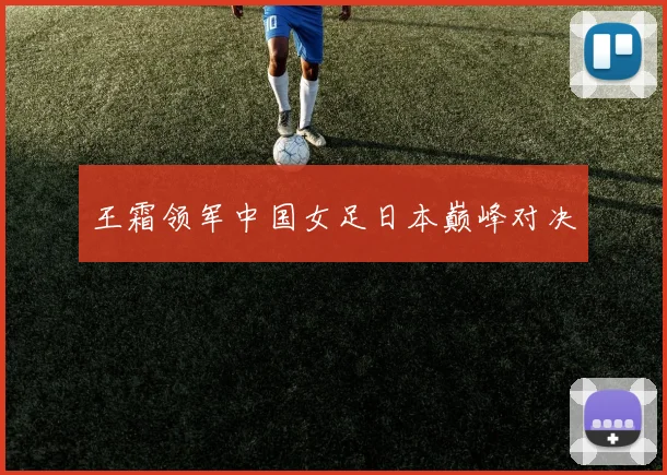 王霜领军中国女足日本巅峰对决
