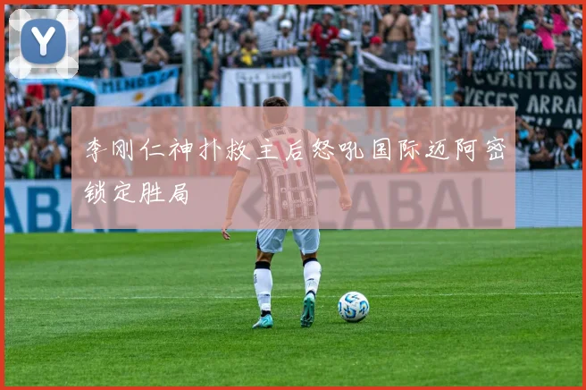 李刚仁神扑救主后怒吼国际迈阿密锁定胜局