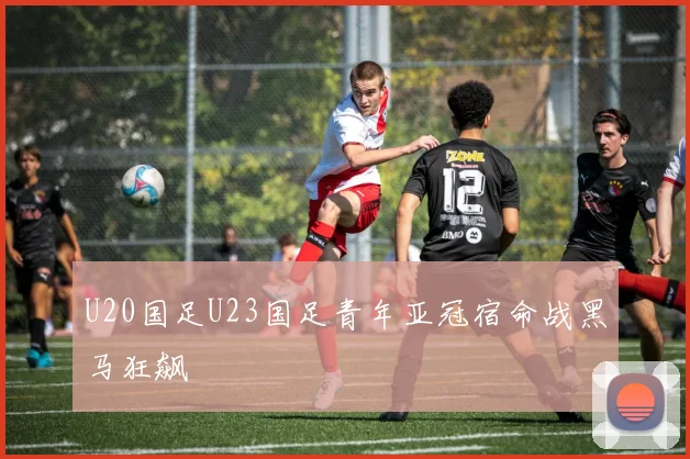 U20国足U23国足青年亚冠宿命战黑马狂飙