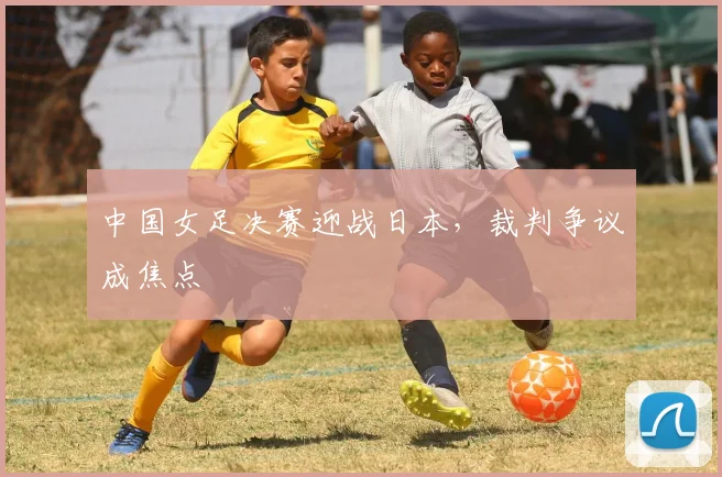 中国女足决赛迎战日本,裁判争议成焦点