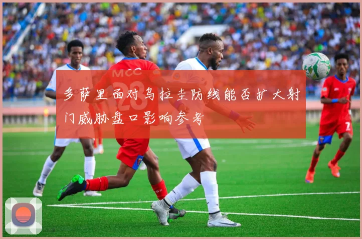 多萨里面对乌拉圭防线能否扩大射门威胁盘口影响参考