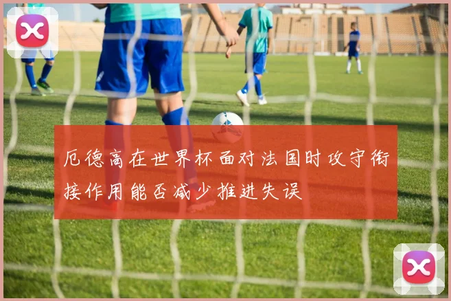 厄德高在世界杯面对法国时攻守衔接作用能否减少推进失误
