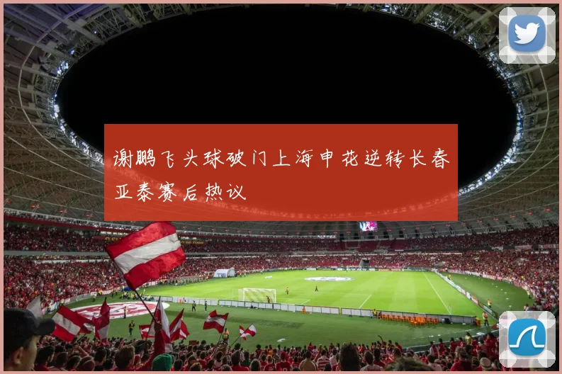 谢鹏飞头球破门上海申花逆转长春亚泰赛后热议