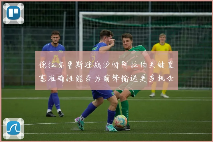 德拉克鲁斯迎战沙特阿拉伯关键直塞准确性能否为前锋输送更多机会