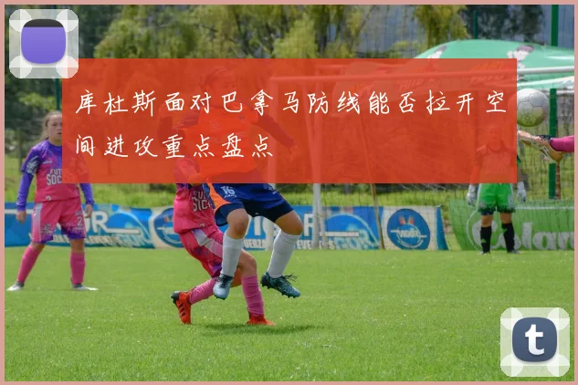 库杜斯面对巴拿马防线能否拉开空间进攻重点盘点