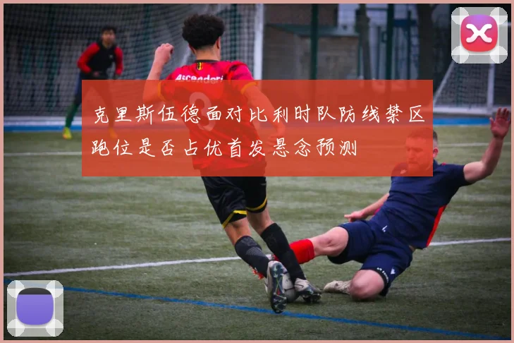 克里斯伍德面对比利时队防线禁区跑位是否占优首发悬念预测