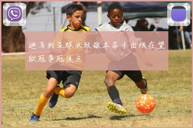 迪马利亚球衣致敬本菲卡出线在望欧冠争冠焦点