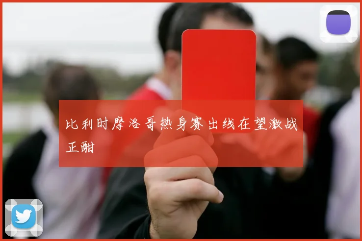 比利时摩洛哥热身赛出线在望激战正酣