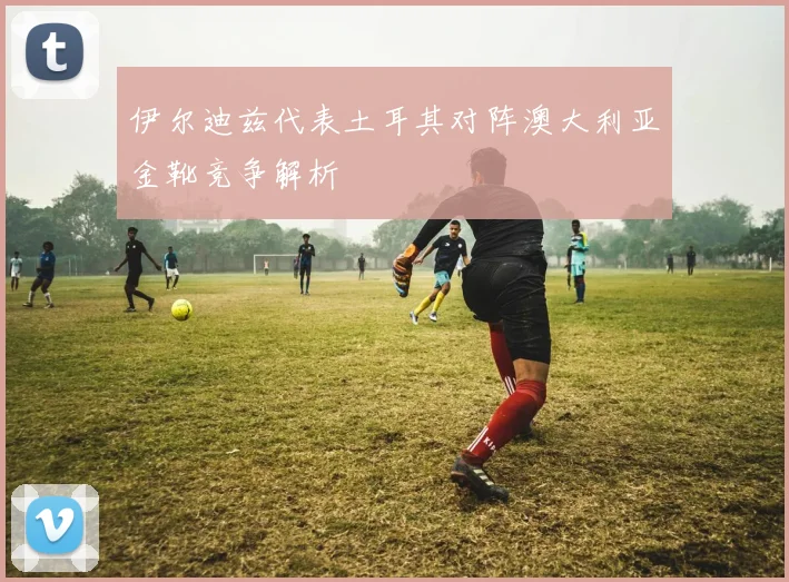 伊尔迪兹代表土耳其对阵澳大利亚金靴竞争解析