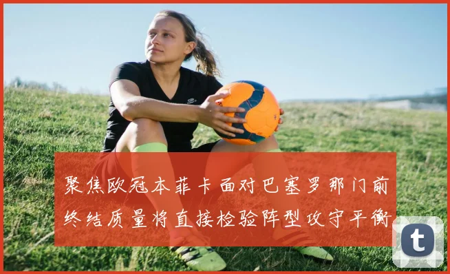 聚焦欧冠本菲卡面对巴塞罗那门前终结质量将直接检验阵型攻守平衡