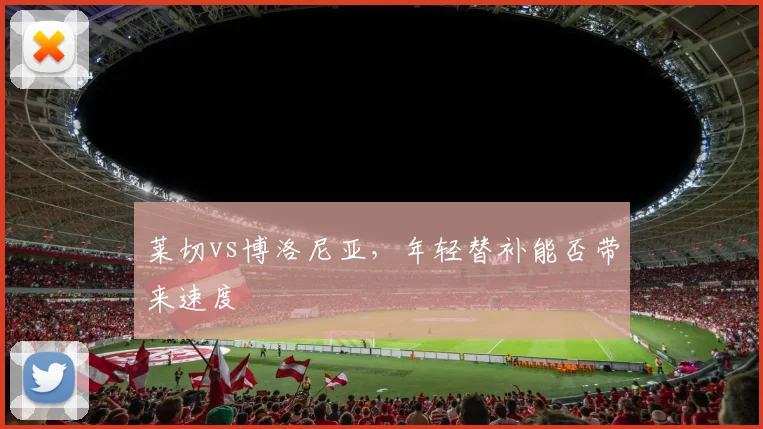 莱切vs博洛尼亚,年轻替补能否带来速度