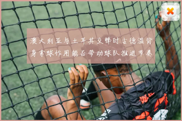 澳大利亚与土耳其交锋时古德温背身拿球作用能否带动球队推进节奏