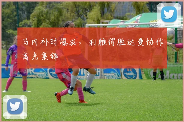 马内补时爆发，利雅得胜达曼协作高光集锦