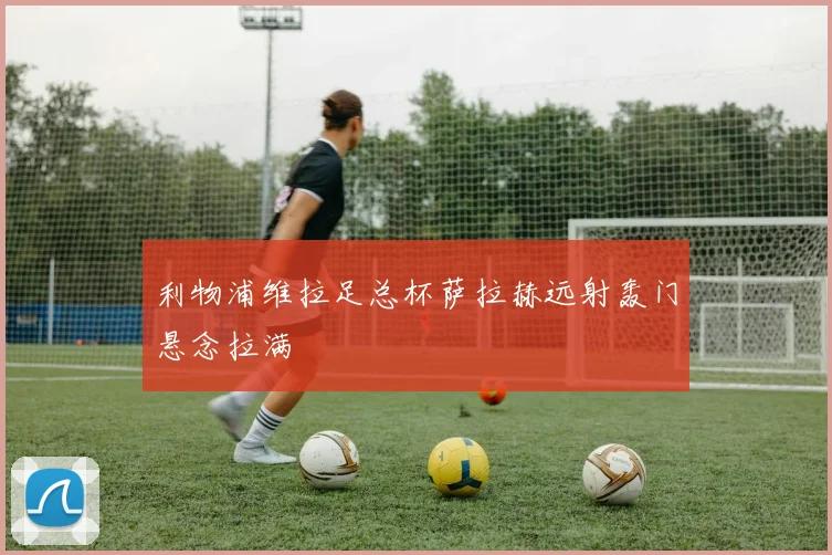 利物浦维拉足总杯萨拉赫远射轰门悬念拉满