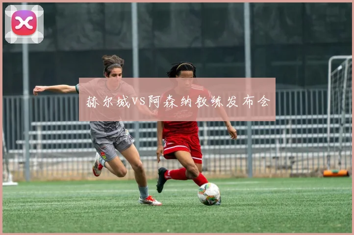 赫尔城vs阿森纳教练发布会