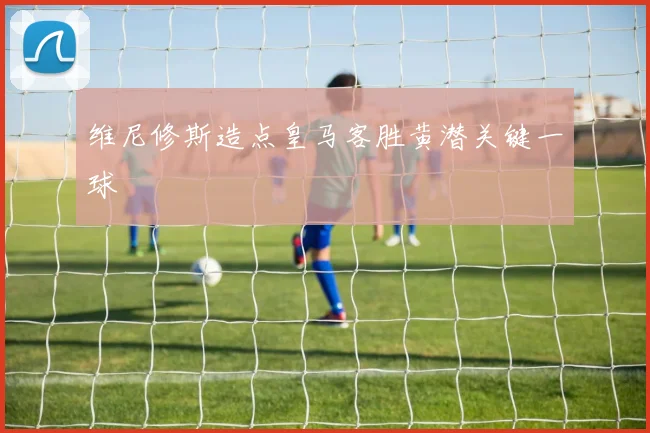 维尼修斯造点皇马客胜黄潜关键一球