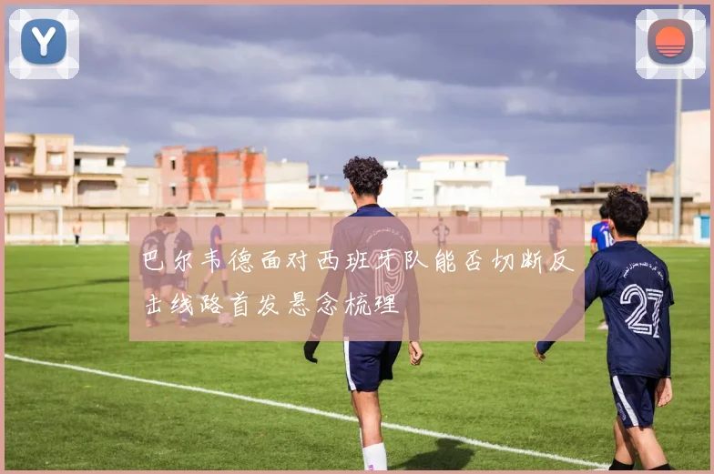 巴尔韦德面对西班牙队能否切断反击线路首发悬念梳理
