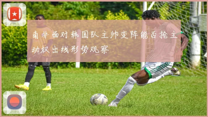 南非面对韩国队主帅变阵能否抢主动权出线形势观察