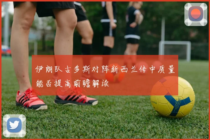 伊朗队古多斯对阵新西兰传中质量能否提高前瞻解读