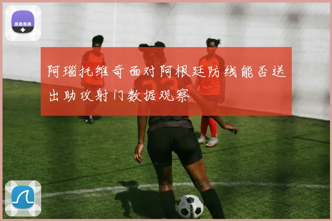 阿瑙托维奇面对阿根廷防线能否送出助攻射门数据观察