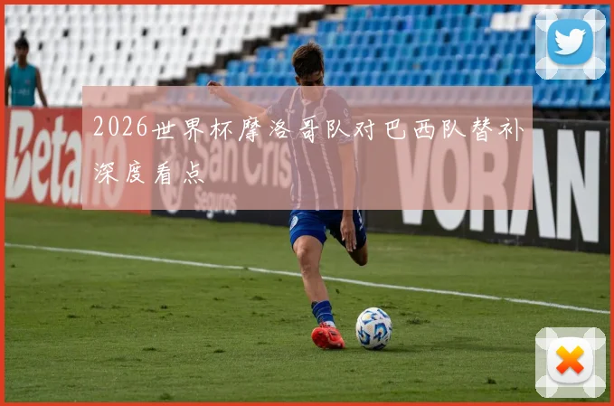 2026世界杯摩洛哥队对巴西队替补深度看点