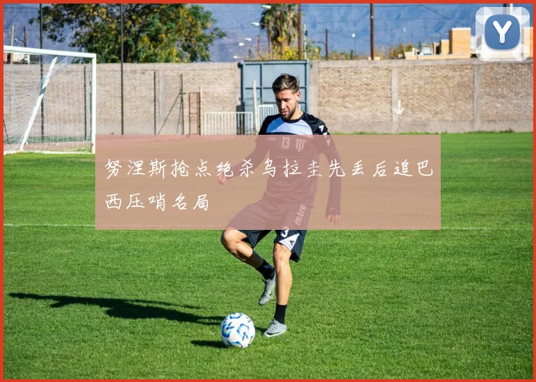 努涅斯抢点绝杀乌拉圭先丢后追巴西压哨名局