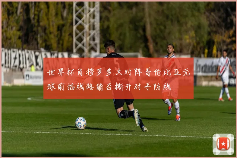 世界杯肖穆罗多夫对阵哥伦比亚无球前插线路能否撕开对手防线