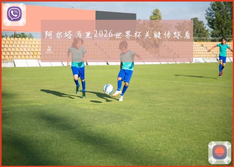 阿尔塔马里2026世界杯关键传球看点