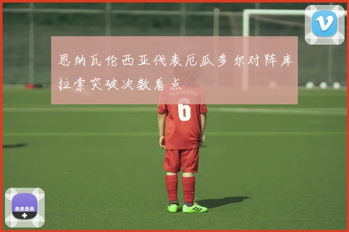 恩纳瓦伦西亚代表厄瓜多尔对阵库拉索突破次数看点