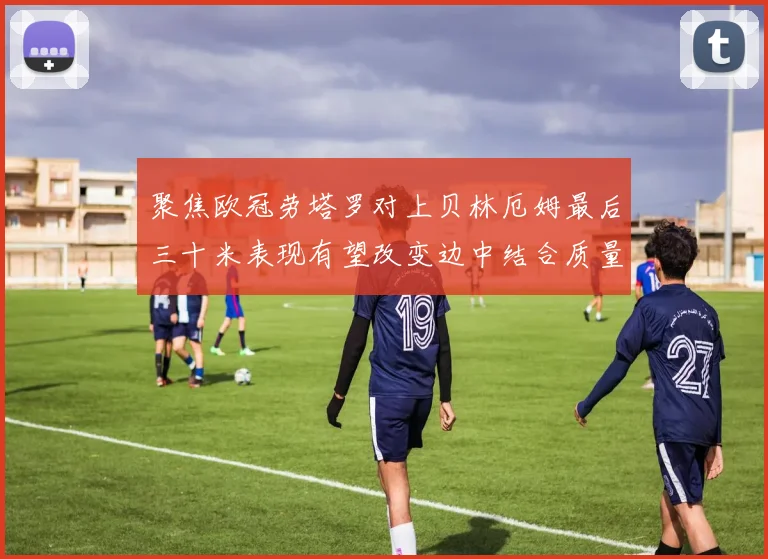 聚焦欧冠劳塔罗对上贝林厄姆最后三十米表现有望改变边中结合质量