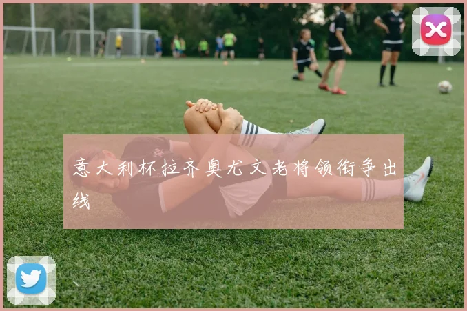 意大利杯拉齐奥尤文老将领衔争出线
