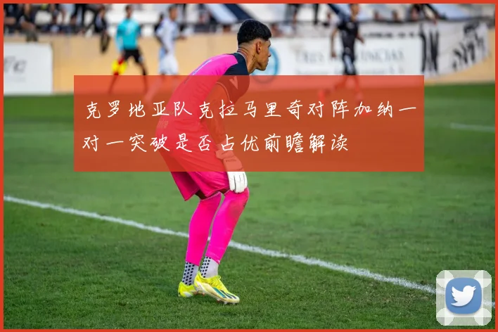 克罗地亚队克拉马里奇对阵加纳一对一突破是否占优前瞻解读