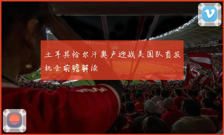 土耳其恰尔汗奥卢迎战美国队首发机会前瞻解读