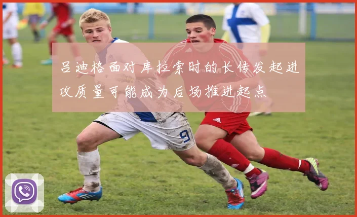 吕迪格面对库拉索时的长传发起进攻质量可能成为后场推进起点