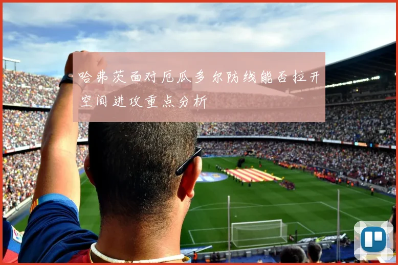 哈弗茨面对厄瓜多尔防线能否拉开空间进攻重点分析