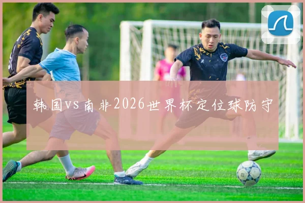 韩国vs南非2026世界杯定位球防守