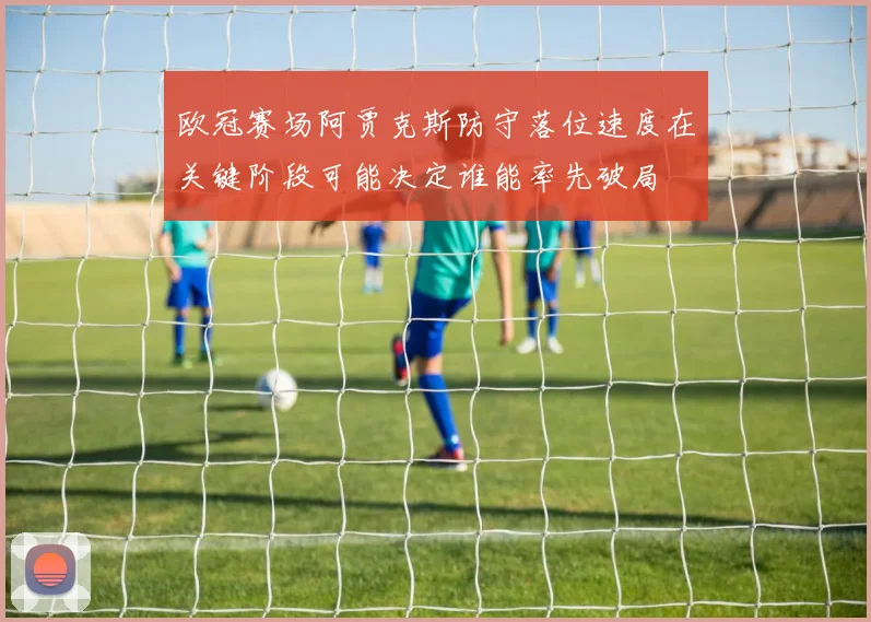 欧冠赛场阿贾克斯防守落位速度在关键阶段可能决定谁能率先破局
