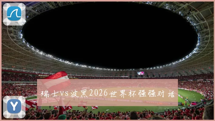瑞士vs波黑2026世界杯强强对话