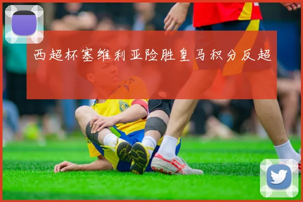 西超杯塞维利亚险胜皇马积分反超