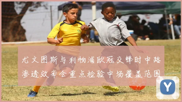 尤文图斯与利物浦欧冠交锋时中路渗透效率会重点检验中场覆盖范围